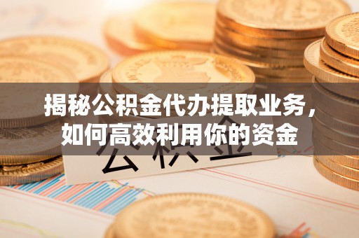 仁化揭秘公积金代办提取业务，如何高效利用你的资金
