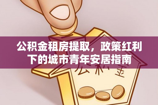 仁化公积金租房提取，政策红利下的城市青年安居指南