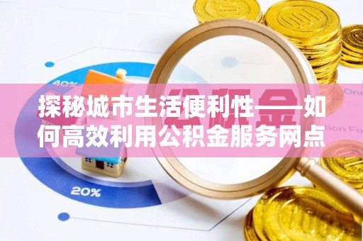 仁化探秘城市生活便利性——如何高效利用公积金服务网点查询工具