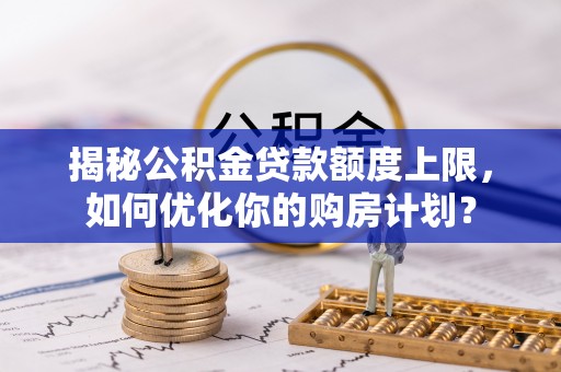 仁化揭秘公积金贷款额度上限，如何优化你的购房计划？