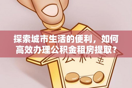 仁化探索城市生活的便利，如何高效办理公积金租房提取？