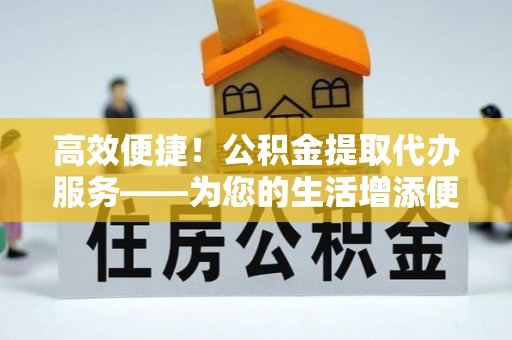 仁化高效便捷！公积金提取代办服务——为您的生活增添便利