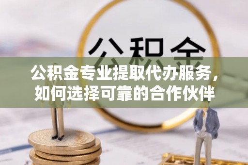 仁化公积金专业提取代办服务，如何选择可靠的合作伙伴