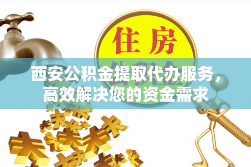 仁化西安公积金提取代办服务，高效解决您的资金需求