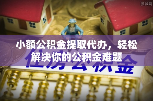仁化小额公积金提取代办，轻松解决你的公积金难题