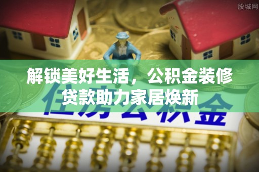 仁化解锁美好生活，公积金装修贷款助力家居焕新