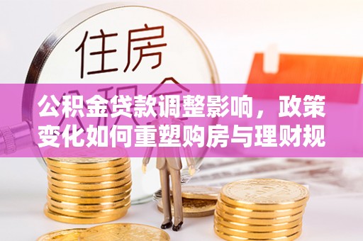 仁化公积金贷款调整影响，政策变化如何重塑购房与理财规划
