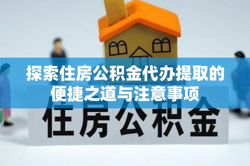 仁化探索住房公积金代办提取的便捷之道与注意事项
