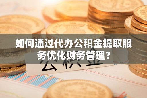 仁化如何通过代办公积金提取服务优化财务管理？