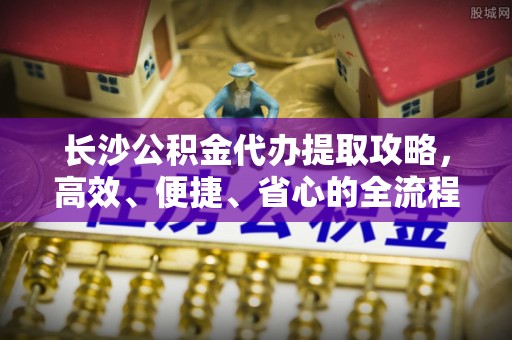 仁化长沙公积金代办提取攻略，高效、便捷、省心的全流程解析