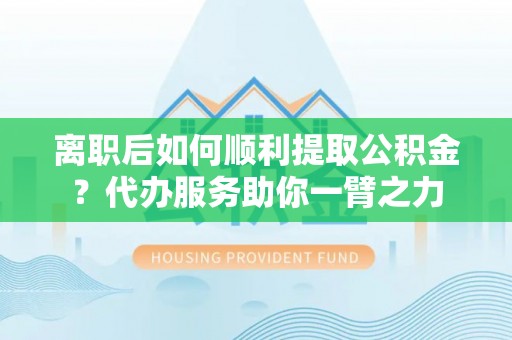 仁化离职后如何顺利提取公积金？代办服务助你一臂之力