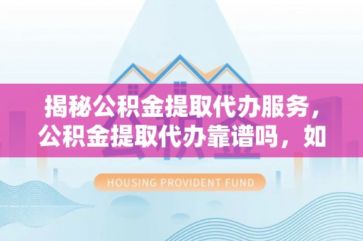 仁化揭秘公积金提取代办服务，公积金提取代办靠谱吗，如何选择放心渠道？