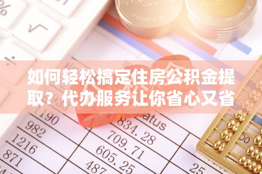 仁化如何轻松搞定住房公积金提取？代办服务让你省心又省力