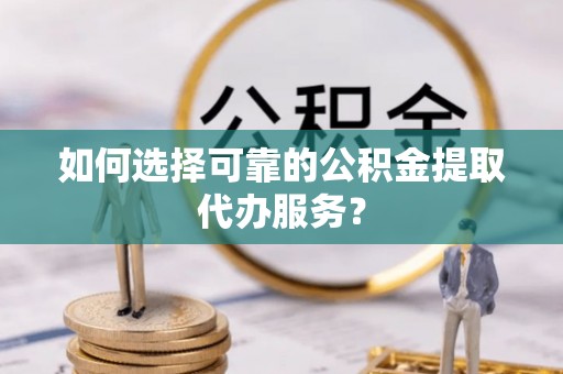 仁化如何选择可靠的公积金提取代办服务？
