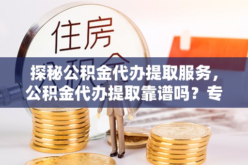 仁化探秘公积金代办提取服务，公积金代办提取靠谱吗？专业解读与实用指南