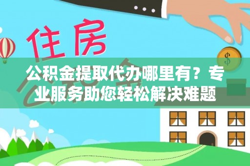 仁化公积金提取代办哪里有？专业服务助您轻松解决难题