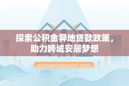 仁化探索公积金异地贷款政策，助力跨城安居梦想
