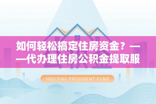 仁化如何轻松搞定住房资金？——代办理住房公积金提取服务全解析